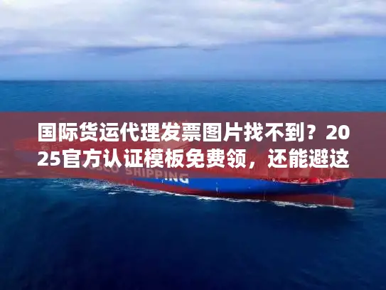 国际货运代理发票图片找不到？2025官方认证模板免费领，还能避这5个坑！