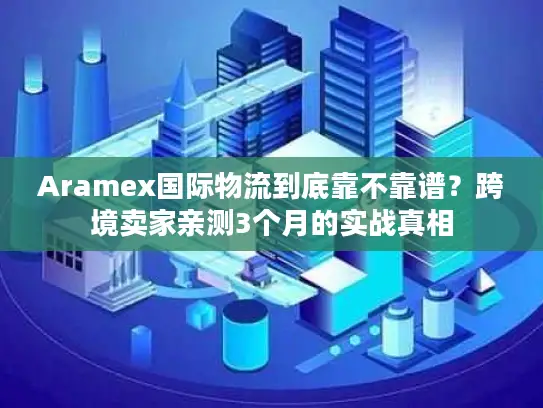 Aramex国际物流到底靠不靠谱？跨境卖家亲测3个月的实战真相