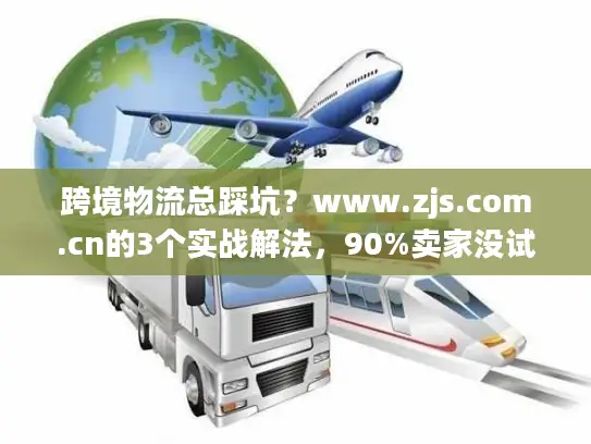 跨境物流总踩坑？www.zjs.com.cn的3个实战解法，90%卖家没试过
