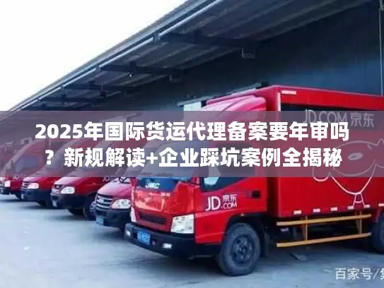 2025年国际货运代理备案要年审吗？新规解读+企业踩坑案例全揭秘