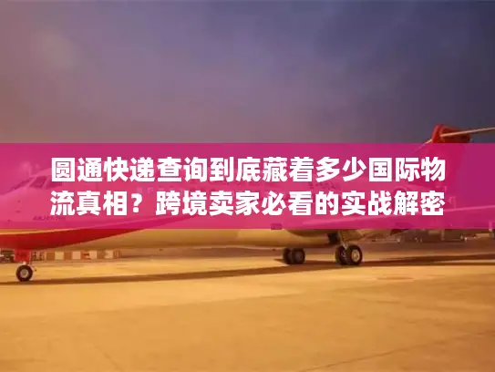 圆通快递查询到底藏着多少国际物流真相？跨境卖家必看的实战解密