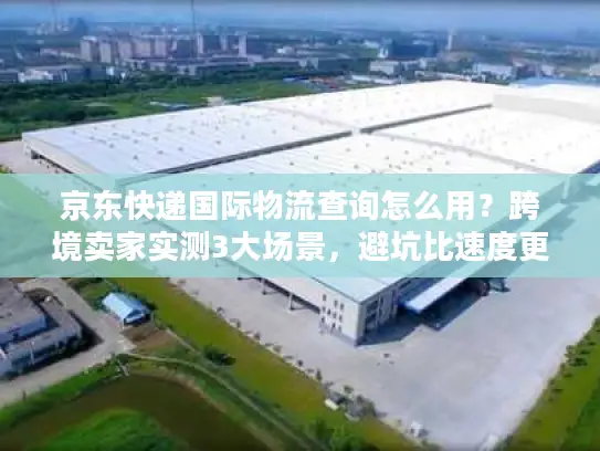 京东快递国际物流查询怎么用？跨境卖家实测3大场景，避坑比速度更重要