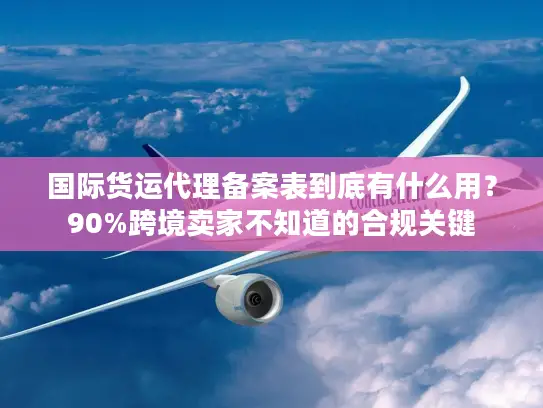 国际货运代理备案表到底有什么用？90%跨境卖家不知道的合规关键