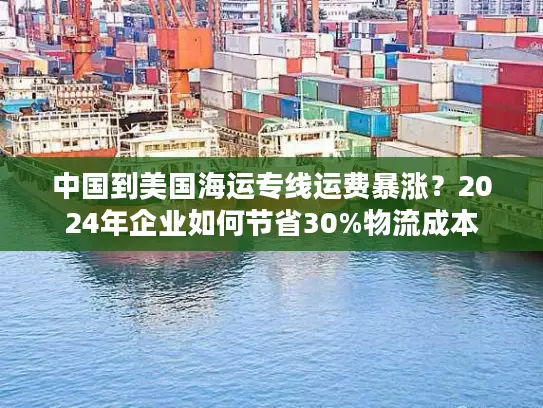 中国到美国海运专线运费暴涨？2024年企业如何节省30%物流成本
