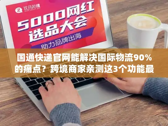 国通快递官网能解决国际物流90%的痛点？跨境商家亲测这3个功能最香