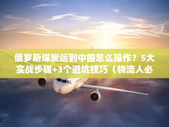 俄罗斯煤炭运到中国怎么操作？5大实战步骤+3个避坑技巧（物流人必看）