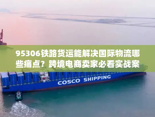 95306铁路货运能解决国际物流哪些痛点？跨境电商卖家必看实战案例
