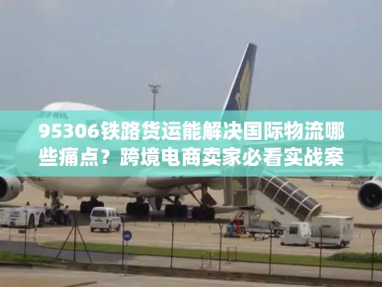 95306铁路货运能解决国际物流哪些痛点？跨境电商卖家必看实战案例