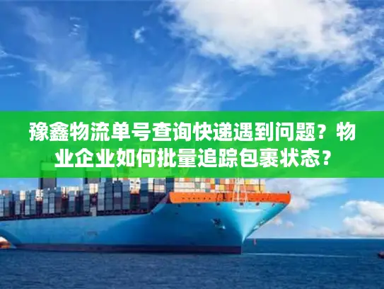 豫鑫物流单号查询快递遇到问题？物业企业如何批量追踪包裹状态？