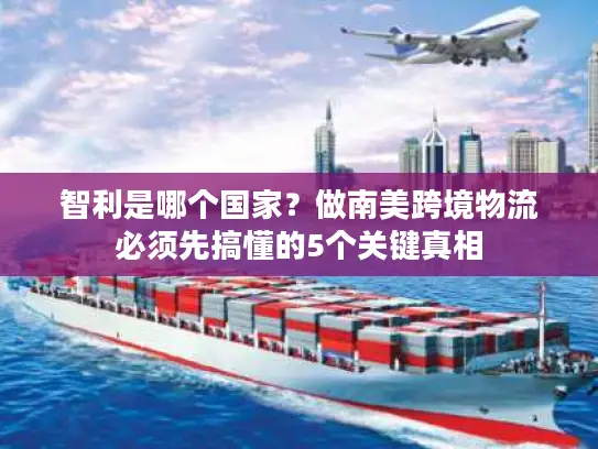 智利是哪个国家？做南美跨境物流必须先搞懂的5个关键真相