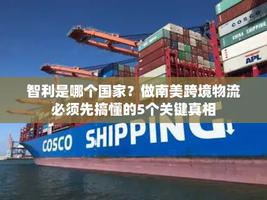 智利是哪个国家？做南美跨境物流必须先搞懂的5个关键真相