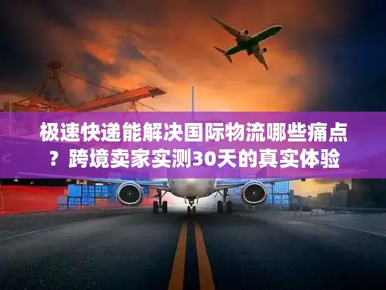 极速快递能解决国际物流哪些痛点？跨境卖家实测30天的真实体验