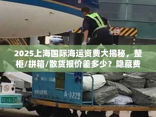 2025上海国际海运资费大揭秘，整柜/拼箱/散货报价差多少？隐藏费用如何避坑？