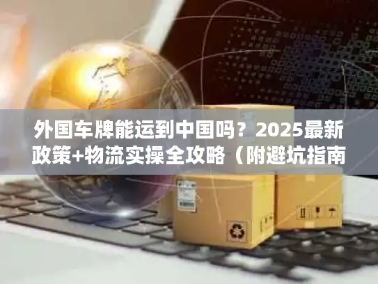 外国车牌能运到中国吗？2025最新政策+物流实操全攻略（附避坑指南）