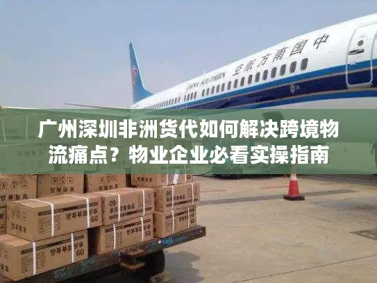 广州深圳非洲货代如何解决跨境物流痛点？物业企业必看实操指南