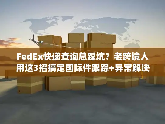 FedEx快递查询总踩坑？老跨境人用这3招搞定国际件跟踪+异常解决