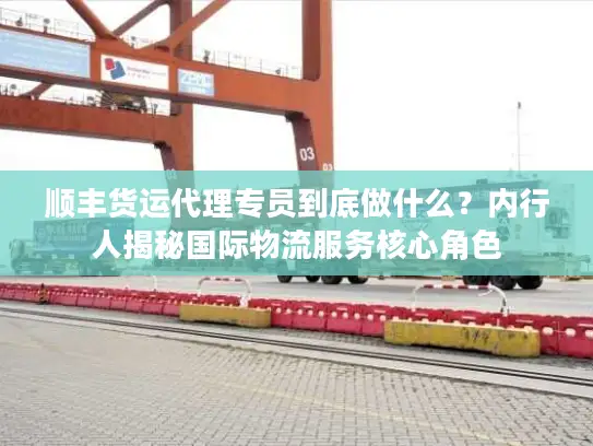 顺丰货运代理专员到底做什么？内行人揭秘国际物流服务核心角色