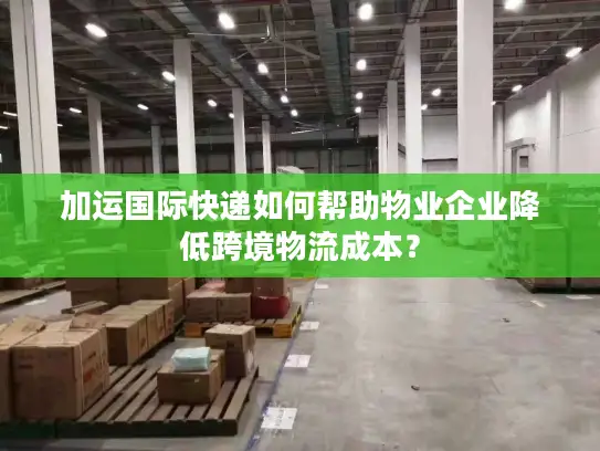 加运国际快递如何帮助物业企业降低跨境物流成本？