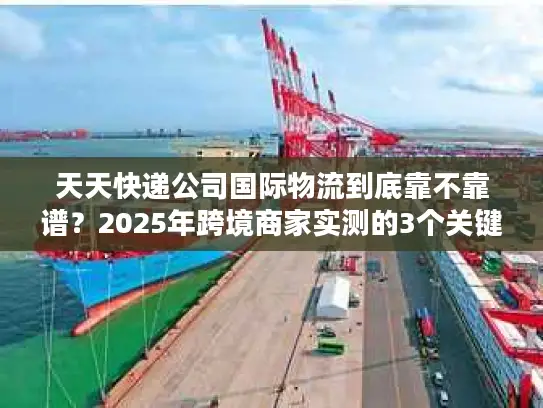 天天快递公司国际物流到底靠不靠谱？2025年跨境商家实测的3个关键真相