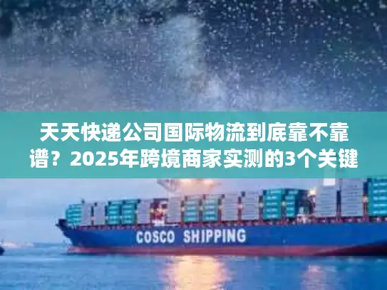 天天快递公司国际物流到底靠不靠谱？2025年跨境商家实测的3个关键真相