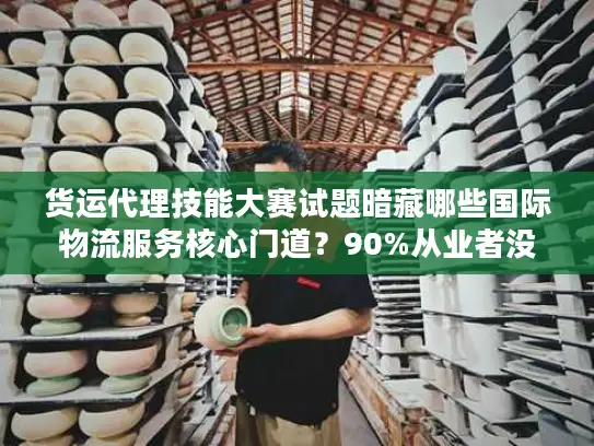 货运代理技能大赛试题暗藏哪些国际物流服务核心门道？90%从业者没搞懂