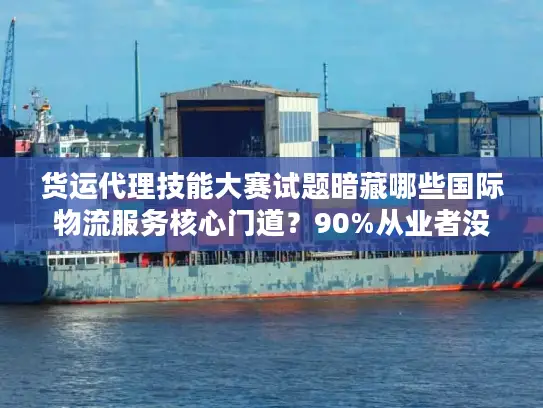 货运代理技能大赛试题暗藏哪些国际物流服务核心门道？90%从业者没搞懂