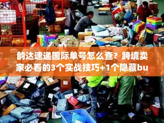 韵达速递国际单号怎么查？跨境卖家必看的3个实战技巧+1个隐藏bug
