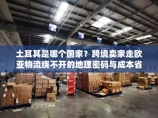 土耳其是哪个国家？跨境卖家走欧亚物流绕不开的地理密码与成本省50%的实战技巧