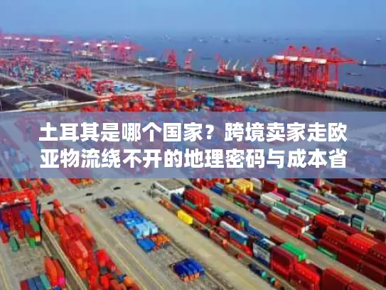 土耳其是哪个国家？跨境卖家走欧亚物流绕不开的地理密码与成本省50%的实战技巧