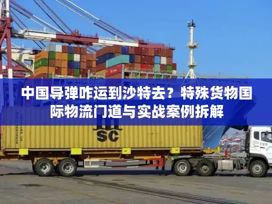 中国导弹咋运到沙特去？特殊货物国际物流门道与实战案例拆解