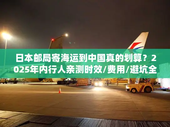 日本邮局寄海运到中国真的划算？2025年内行人亲测时效/费用/避坑全揭秘！