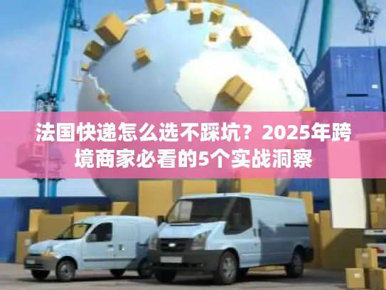 法国快递怎么选不踩坑？2025年跨境商家必看的5个实战洞察