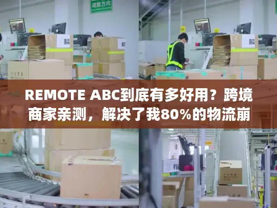 REMOTE ABC到底有多好用？跨境商家亲测，解决了我80%的物流崩溃瞬间