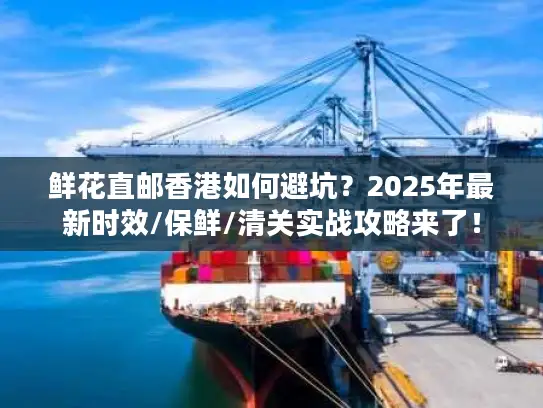 鲜花直邮香港如何避坑？2025年最新时效/保鲜/清关实战攻略来了！