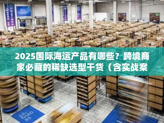 2025国际海运产品有哪些？跨境商家必藏的稀缺选型干货（含实战案例）