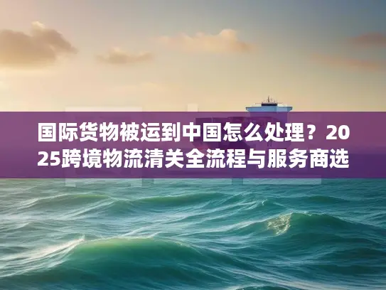 国际货物被运到中国怎么处理？2025跨境物流清关全流程与服务商选择攻略