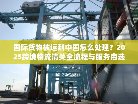 国际货物被运到中国怎么处理？2025跨境物流清关全流程与服务商选择攻略