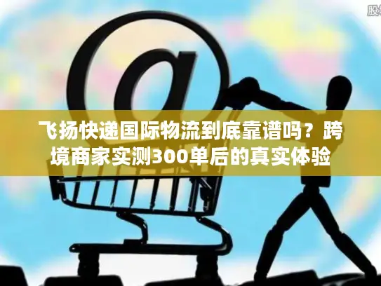 飞扬快递国际物流到底靠谱吗？跨境商家实测300单后的真实体验