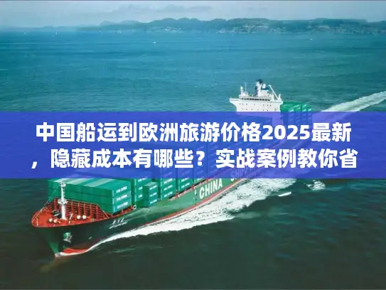 中国船运到欧洲旅游价格2025最新，隐藏成本有哪些？实战案例教你省30%运费！