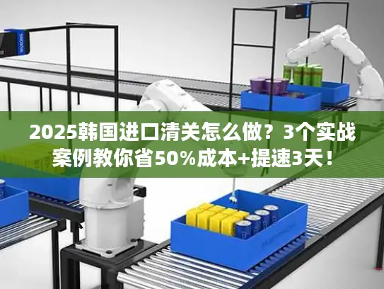 2025韩国进口清关怎么做？3个实战案例教你省50%成本+提速3天！