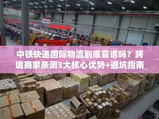 中铁快递国际物流到底靠谱吗？跨境商家亲测3大核心优势+避坑指南