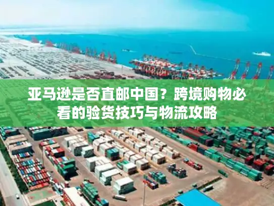 亚马逊是否直邮中国？跨境购物必看的验货技巧与物流攻略