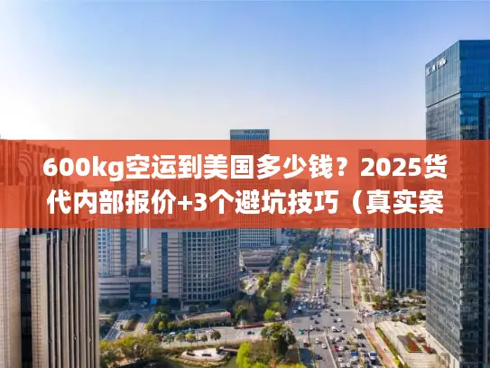 600kg空运到美国多少钱？2025货代内部报价+3个避坑技巧（真实案例）