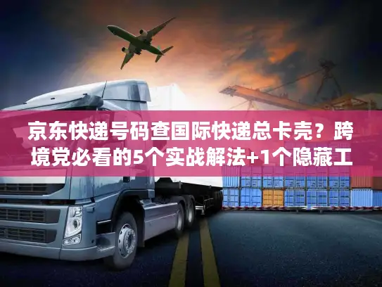 京东快递号码查国际快递总卡壳？跨境党必看的5个实战解法+1个隐藏工具