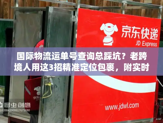 国际物流运单号查询总踩坑？老跨境人用这3招精准定位包裹，附实时追踪工具清单