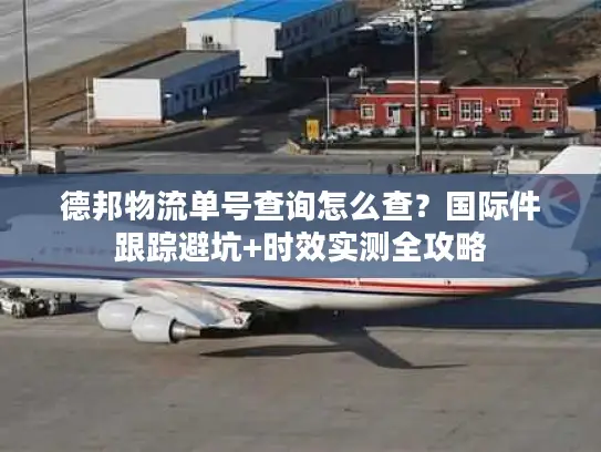 德邦物流单号查询怎么查？国际件跟踪避坑+时效实测全攻略