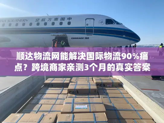 顺达物流网能解决国际物流90%痛点？跨境商家亲测3个月的真实答案