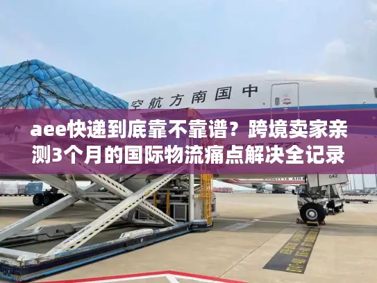 aee快递到底靠不靠谱？跨境卖家亲测3个月的国际物流痛点解决全记录