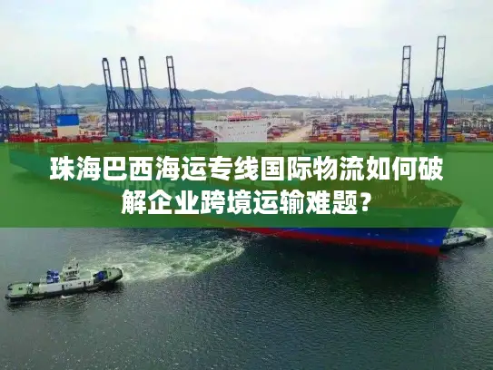 珠海巴西海运专线国际物流如何破解企业跨境运输难题？