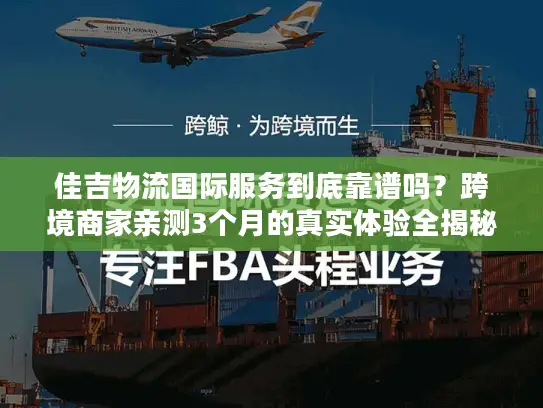佳吉物流国际服务到底靠谱吗？跨境商家亲测3个月的真实体验全揭秘